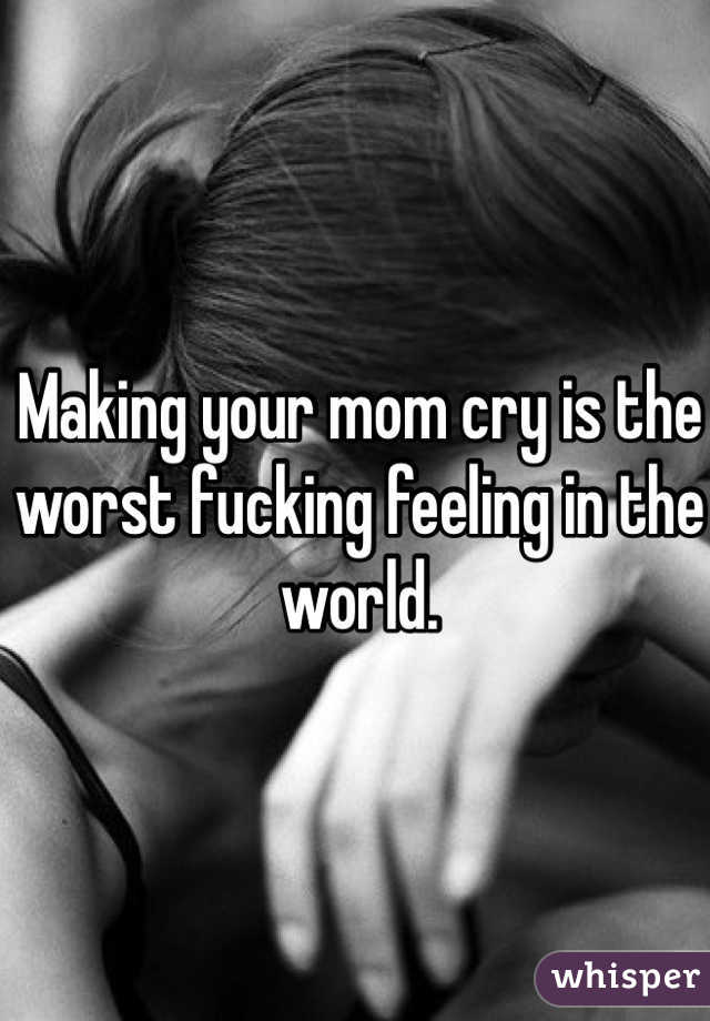 Making your mom cry is the worst fucking feeling in the world. 