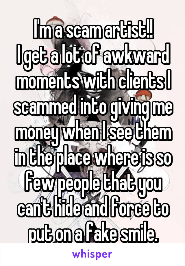 I'm a scam artist!!
I get a lot of awkward moments with clients I scammed into giving me money when I see them in the place where is so few people that you can't hide and force to put on a fake smile.