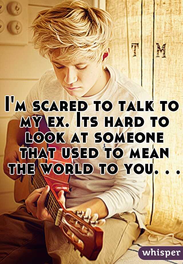 I'm scared to talk to my ex. Its hard to look at someone that used to mean the world to you. . .