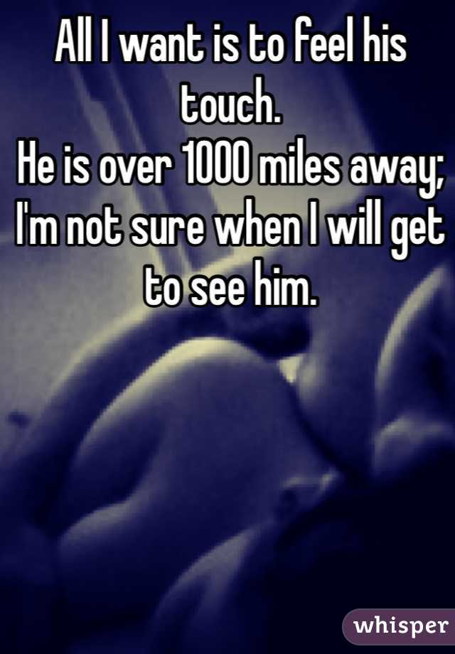 All I want is to feel his touch. 
He is over 1000 miles away;
I'm not sure when I will get to see him. 