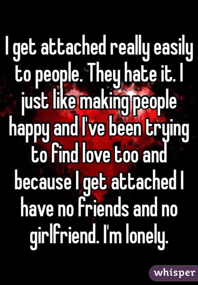 I get attached really easily to people. They hate it. I just like making people happy and I've been trying to find love too and because I get attached I have no friends and no girlfriend. I'm lonely.