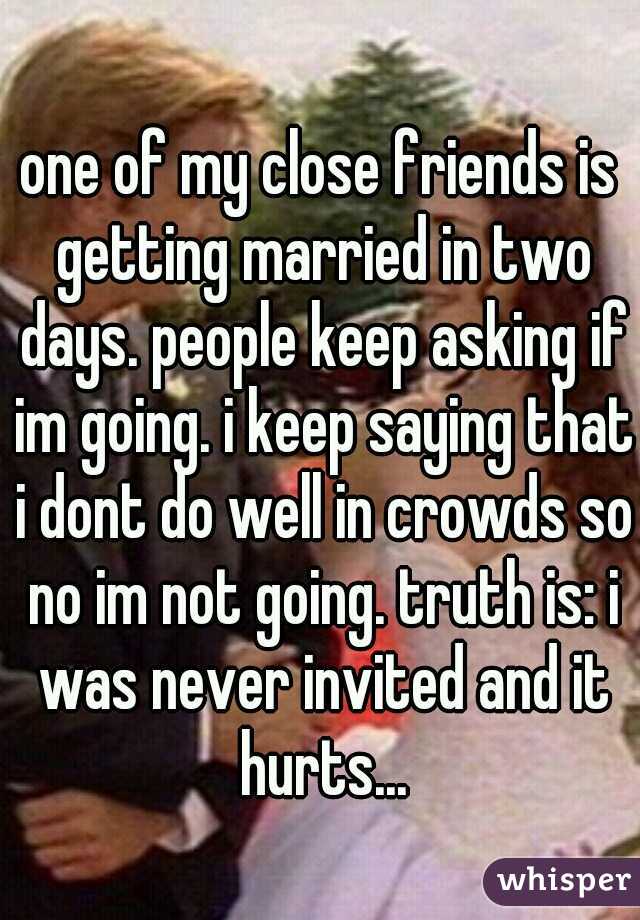 one of my close friends is getting married in two days. people keep asking if im going. i keep saying that i dont do well in crowds so no im not going. truth is: i was never invited and it hurts...