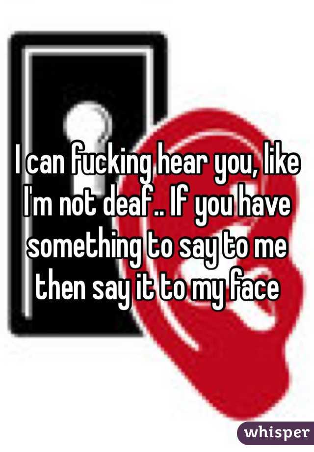 I can fucking hear you, like I'm not deaf.. If you have something to say to me then say it to my face 