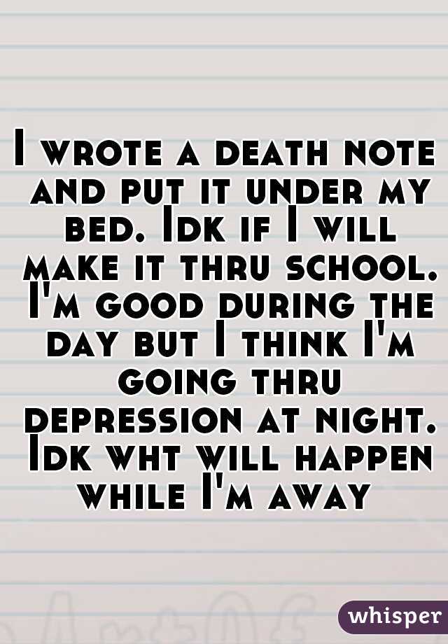 I wrote a death note and put it under my bed. Idk if I will make it thru school. I'm good during the day but I think I'm going thru depression at night. Idk wht will happen while I'm away 