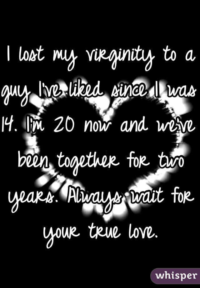 I lost my virginity to a guy I've liked since I was 14. I'm 20 now and we've been together for two years. Always wait for your true love. 