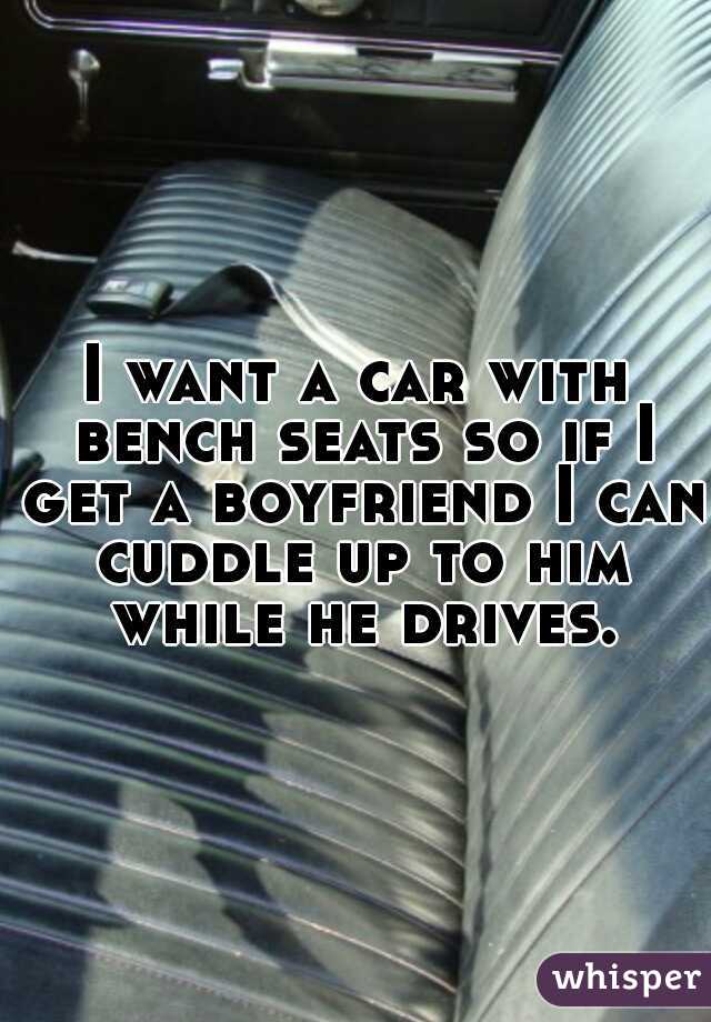 I want a car with bench seats so if I get a boyfriend I can cuddle up to him while he drives.