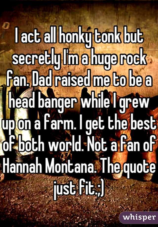 I act all honky tonk but secretly I'm a huge rock fan. Dad raised me to be a head banger while I grew up on a farm. I get the best of both world. Not a fan of Hannah Montana. The quote just fit.;)