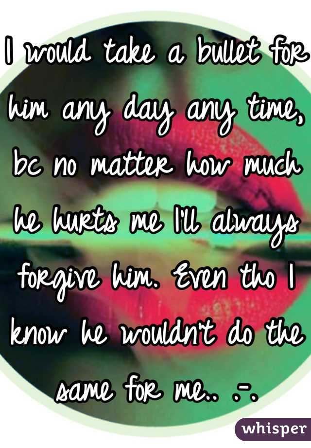 I would take a bullet for him any day any time, bc no matter how much he hurts me I'll always forgive him. Even tho I know he wouldn't do the same for me.. .-.