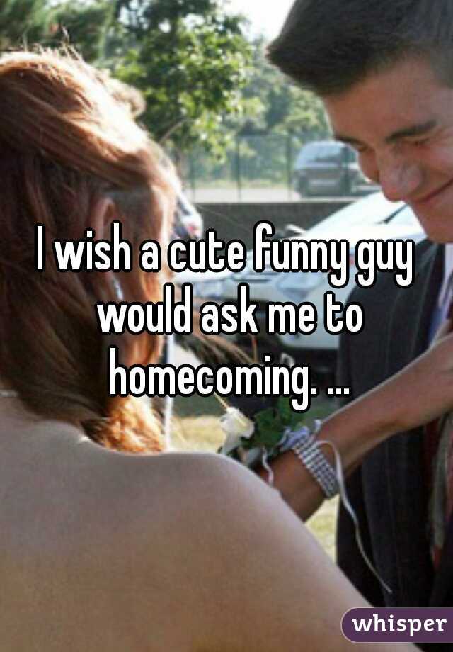 I wish a cute funny guy would ask me to homecoming. ...