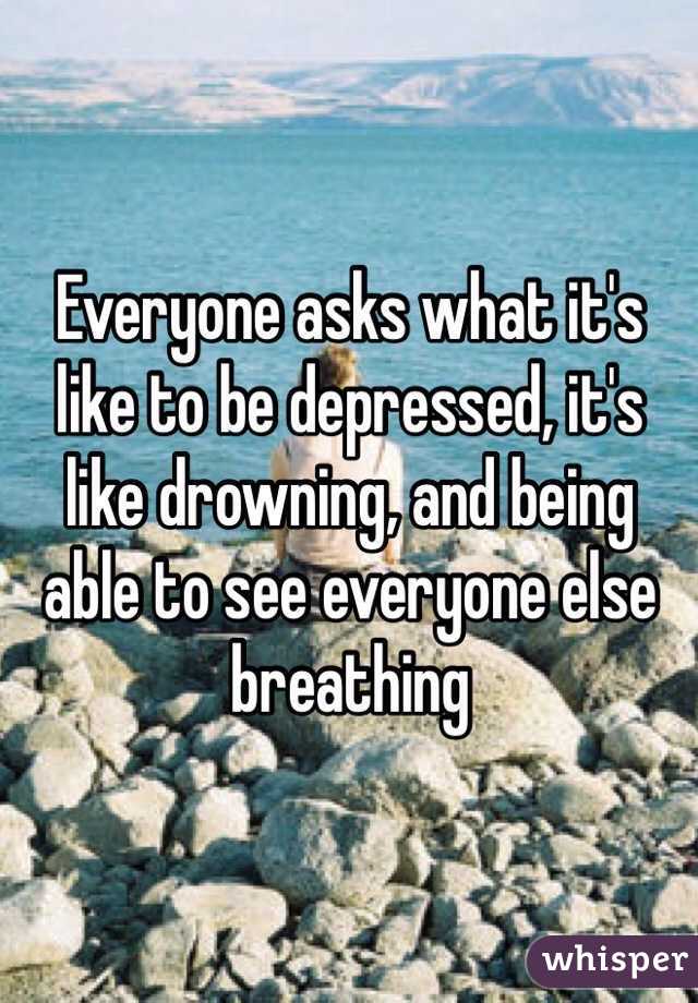 Everyone asks what it's like to be depressed, it's like drowning, and being able to see everyone else breathing