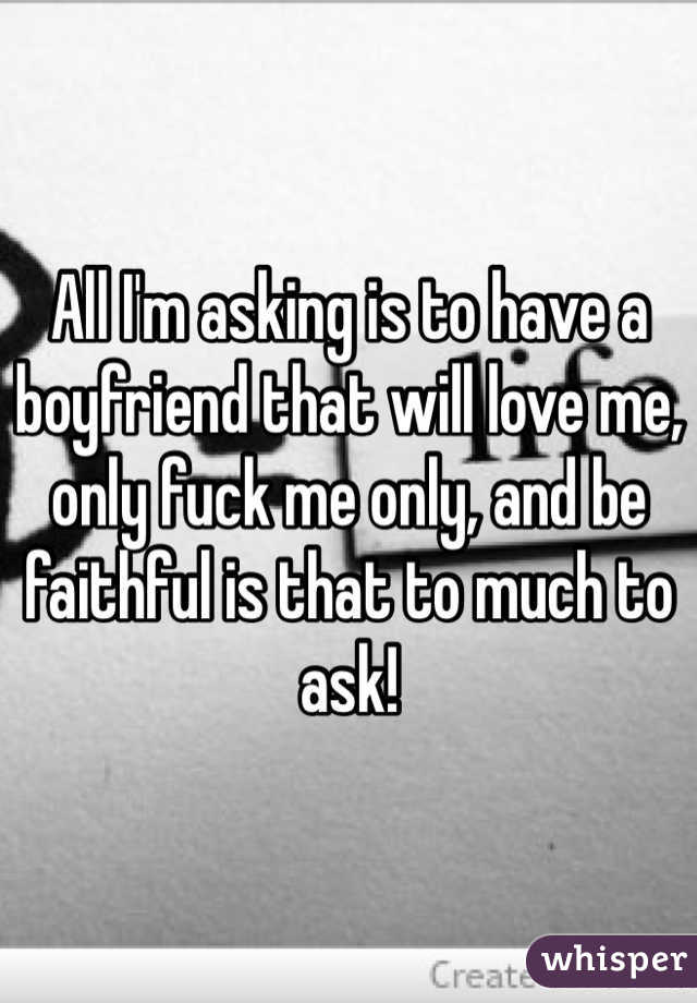 All I'm asking is to have a boyfriend that will love me, only fuck me only, and be faithful is that to much to ask!