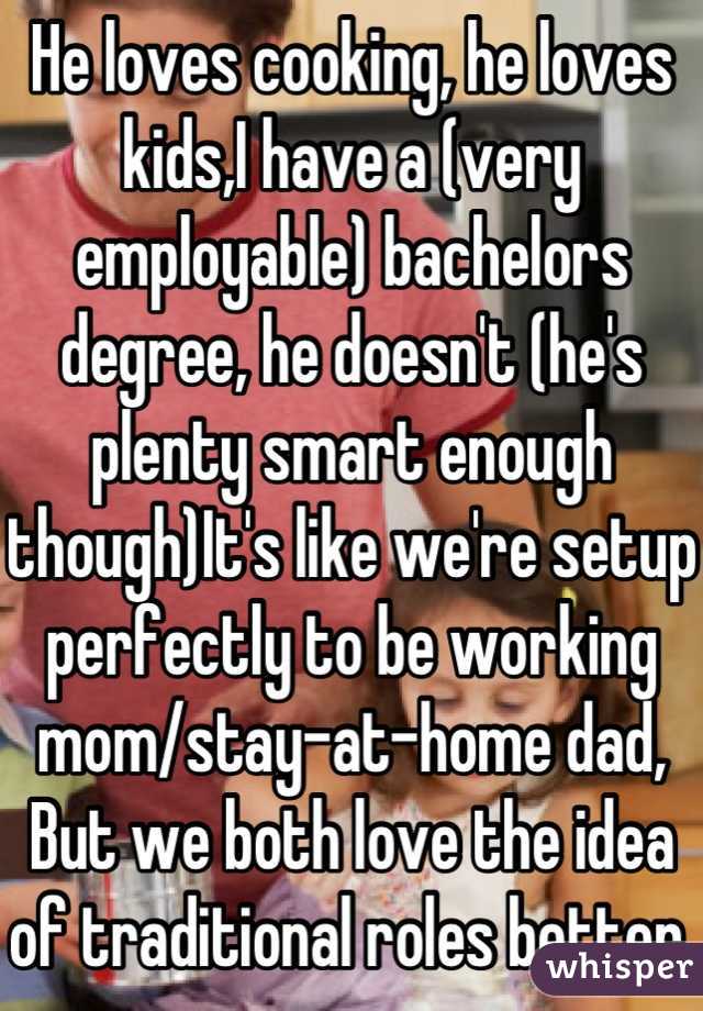 He loves cooking, he loves kids,I have a (very employable) bachelors degree, he doesn't (he's plenty smart enough though)It's like we're setup perfectly to be working mom/stay-at-home dad,
But we both love the idea of traditional roles better.