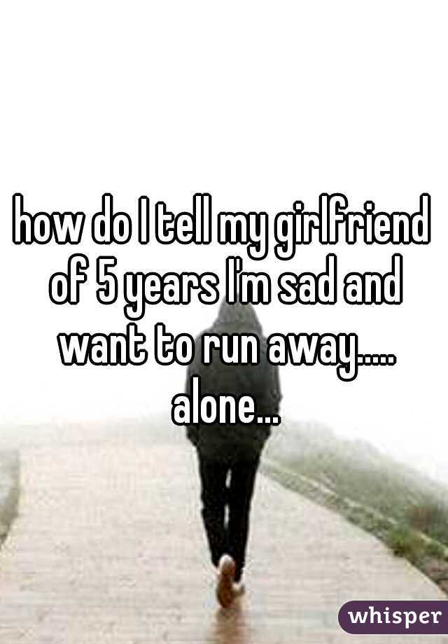 how do I tell my girlfriend of 5 years I'm sad and want to run away..... alone...