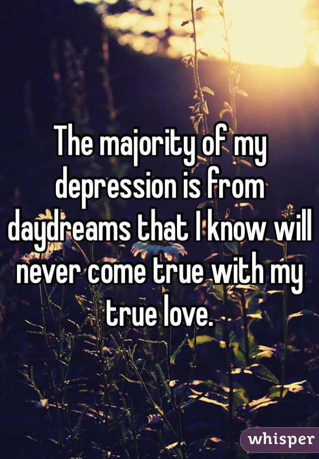 The majority of my depression is from daydreams that I know will never come true with my true love.