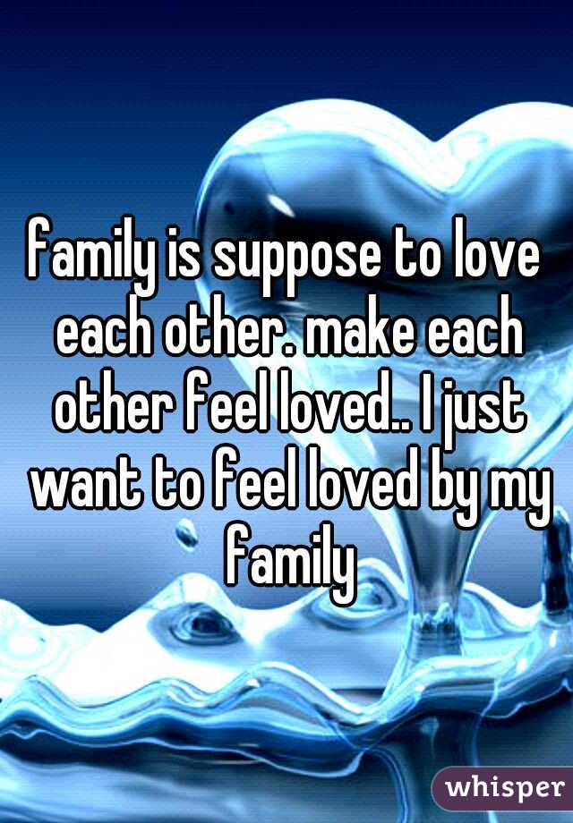 family is suppose to love each other. make each other feel loved.. I just want to feel loved by my family