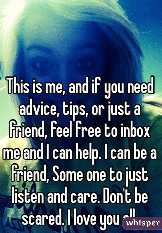 This is me, and if you need advice, tips, or just a friend, feel free to inbox me and I can help. I can be a friend, Some one to just listen and care. Don't be scared. I love you all.