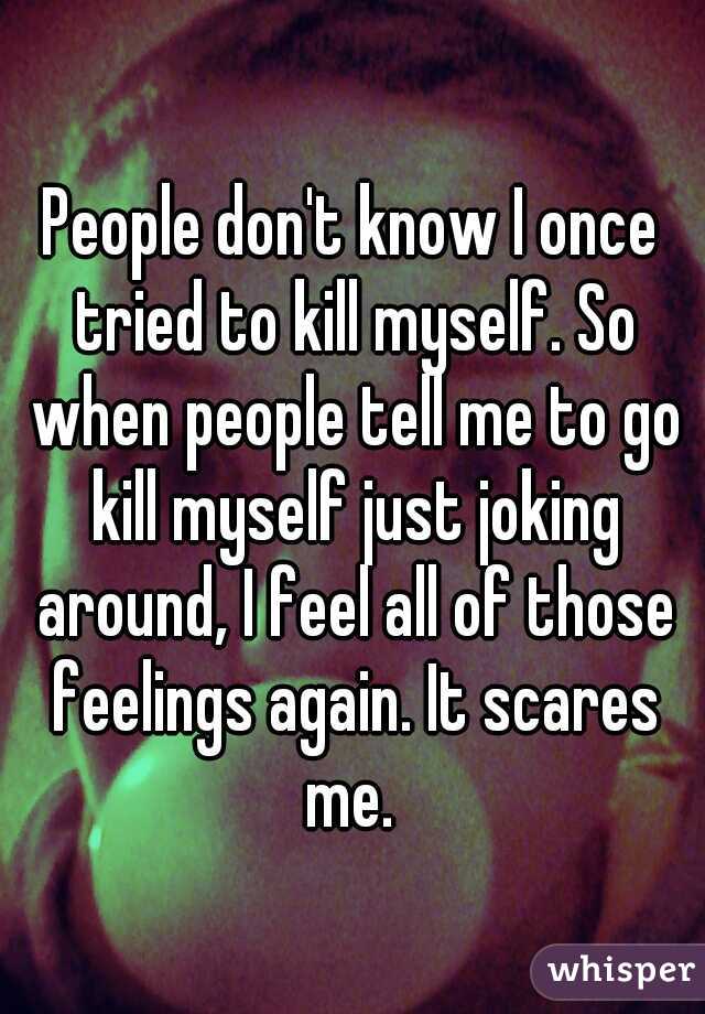 People don't know I once tried to kill myself. So when people tell me to go kill myself just joking around, I feel all of those feelings again. It scares me. 