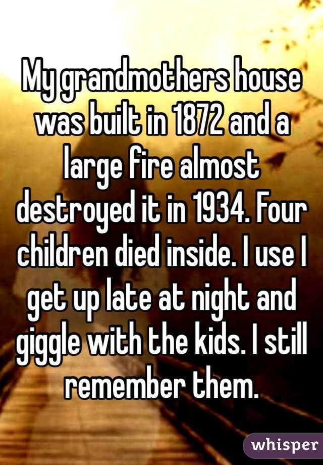 My grandmothers house was built in 1872 and a large fire almost destroyed it in 1934. Four children died inside. I use I get up late at night and giggle with the kids. I still remember them. 