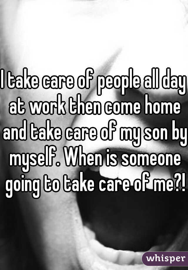 I take care of people all day at work then come home and take care of my son by myself. When is someone going to take care of me?!