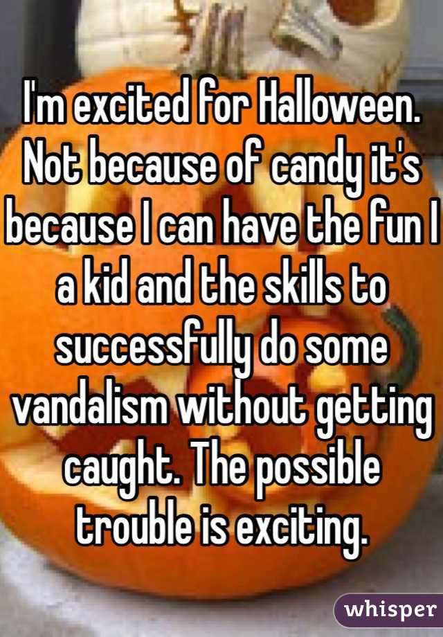 I'm excited for Halloween. Not because of candy it's because I can have the fun I a kid and the skills to successfully do some vandalism without getting caught. The possible trouble is exciting. 