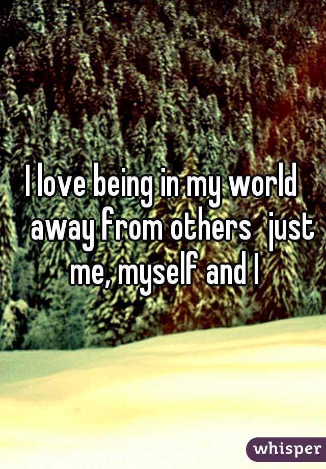 I love being in my world 
away from others
just me, myself and I