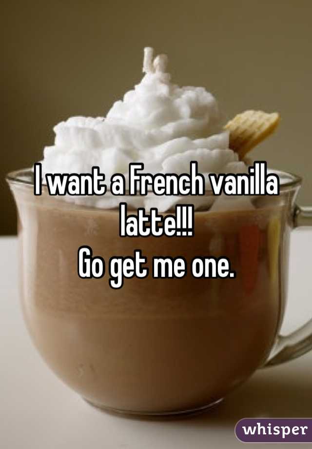 I want a French vanilla latte!!! 
Go get me one. 