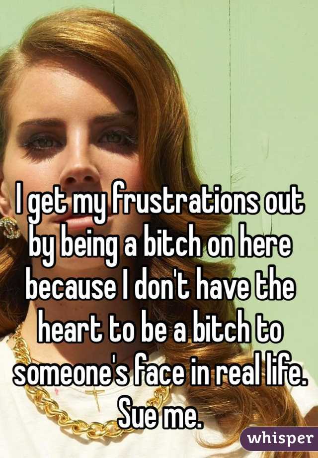I get my frustrations out by being a bitch on here because I don't have the heart to be a bitch to someone's face in real life. Sue me. 