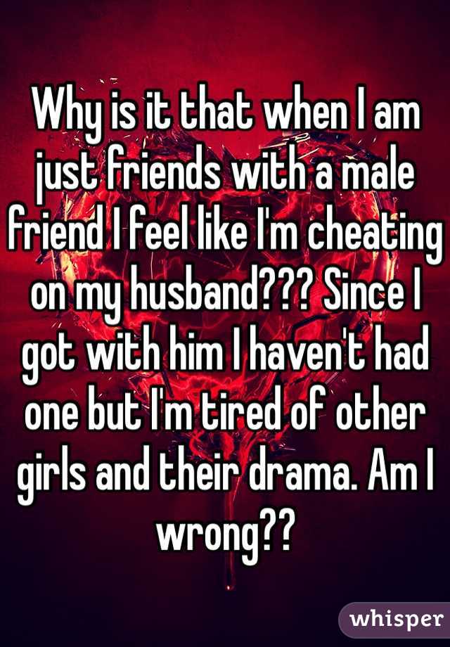 Why is it that when I am just friends with a male friend I feel like I'm cheating on my husband??? Since I got with him I haven't had one but I'm tired of other girls and their drama. Am I wrong??