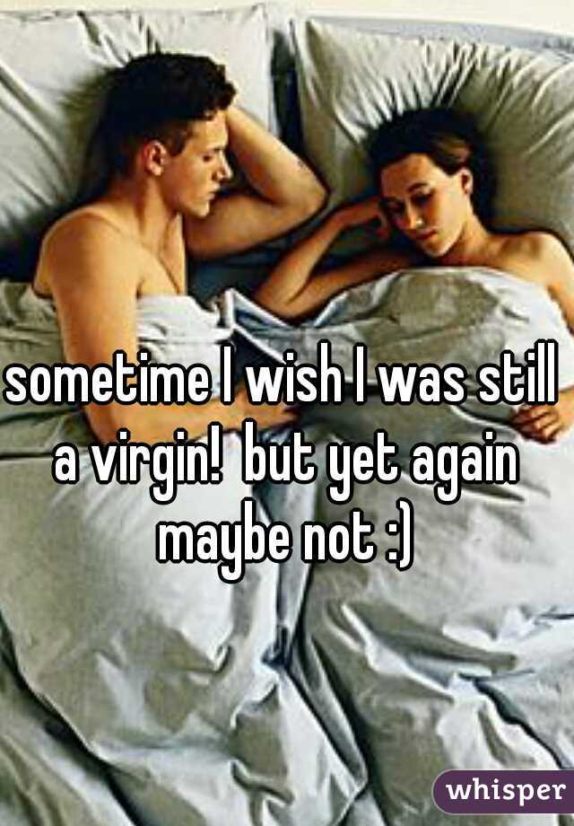 sometime I wish I was still a virgin!  but yet again maybe not :)