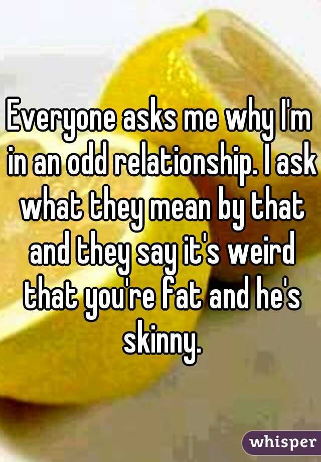 Everyone asks me why I'm in an odd relationship. I ask what they mean by that and they say it's weird that you're fat and he's skinny.