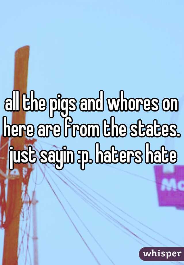 all the pigs and whores on here are from the states.  just sayin :p. haters hate