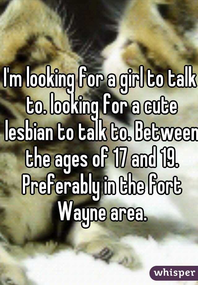 I'm looking for a girl to talk to. looking for a cute lesbian to talk to. Between the ages of 17 and 19. Preferably in the fort Wayne area.