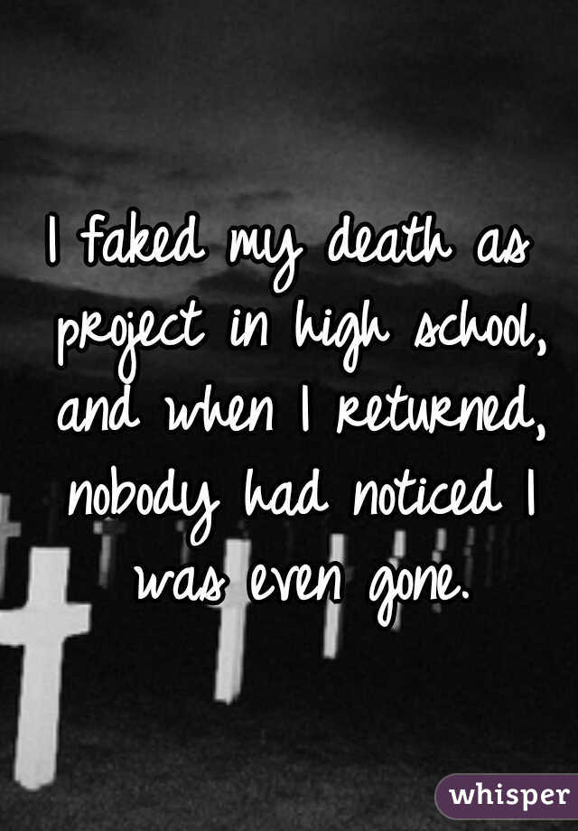 I faked my death as project in high school, and when I returned, nobody had noticed I was even gone.