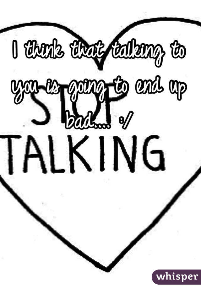 I think that talking to you is going to end up bad.... :/
