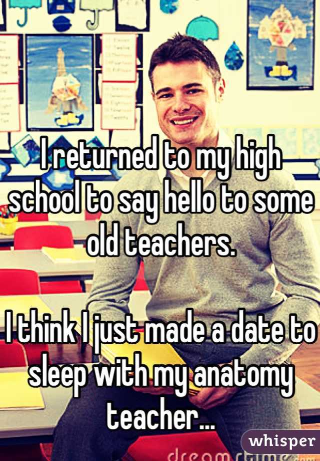I returned to my high school to say hello to some old teachers. 

I think I just made a date to sleep with my anatomy teacher...