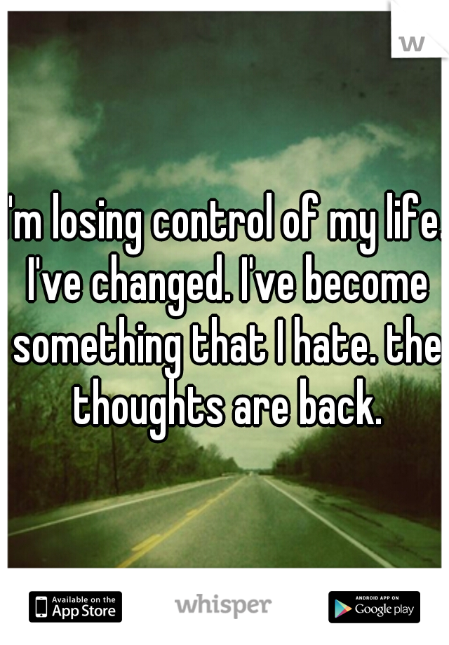 I'm losing control of my life. I've changed. I've become something that I hate. the thoughts are back.