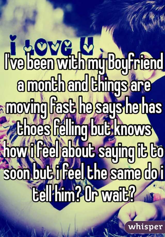 I've been with my Boyfriend a month and things are moving fast he says he has thoes felling but knows how i feel about saying it to soon but i feel the same do i tell him? Or wait?