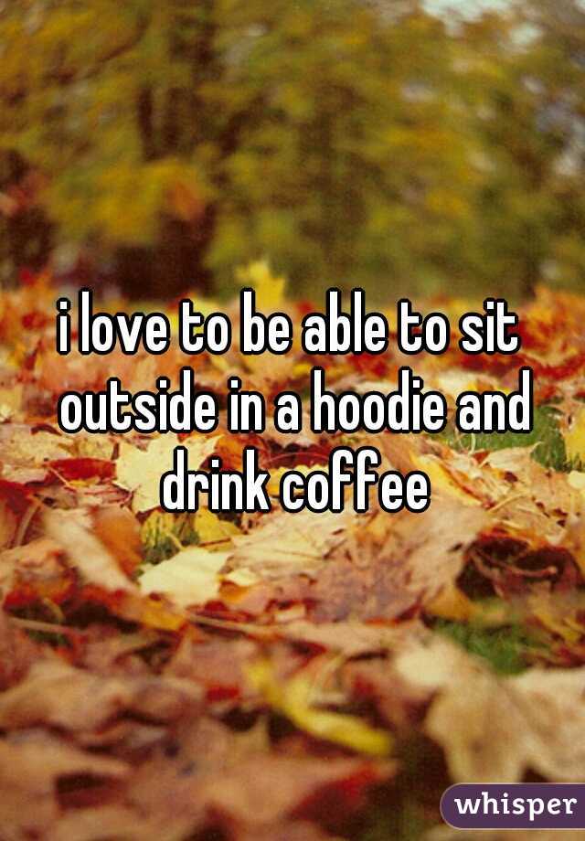 i love to be able to sit outside in a hoodie and drink coffee