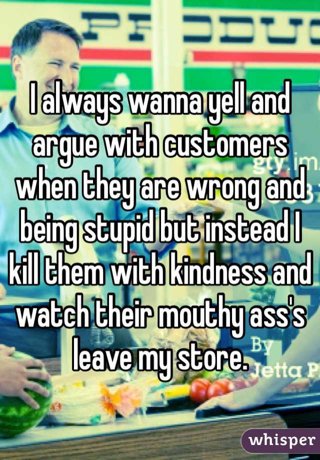 I always wanna yell and argue with customers when they are wrong and being stupid but instead I kill them with kindness and watch their mouthy ass's leave my store.