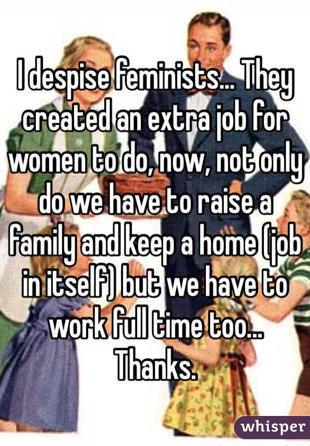 I despise feminists... They created an extra job for women to do, now, not only do we have to raise a family and keep a home (job in itself) but we have to work full time too... Thanks.