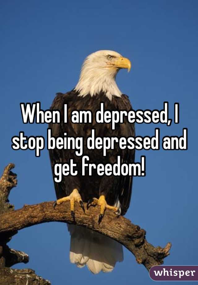 When I am depressed, I stop being depressed and get freedom!