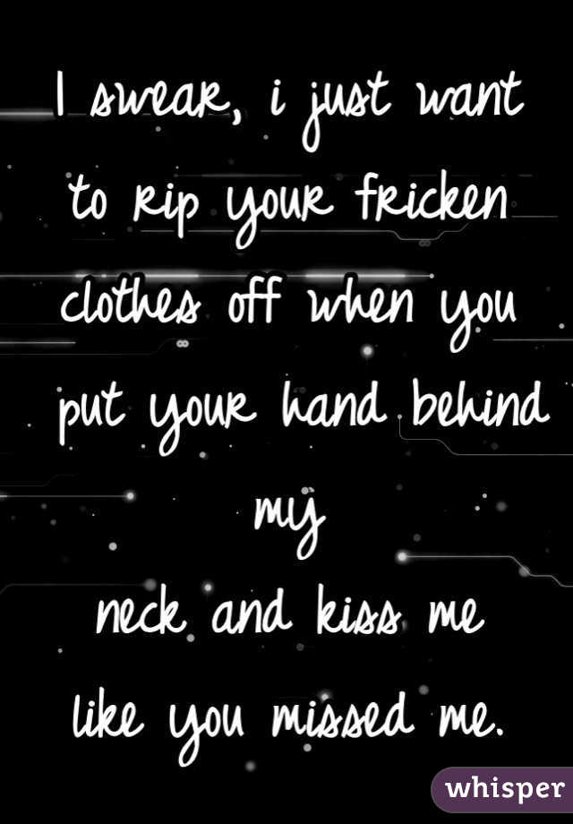 I swear, i just want 
to rip your fricken 
clothes off when you
 put your hand behind my 
neck and kiss me 
like you missed me. 