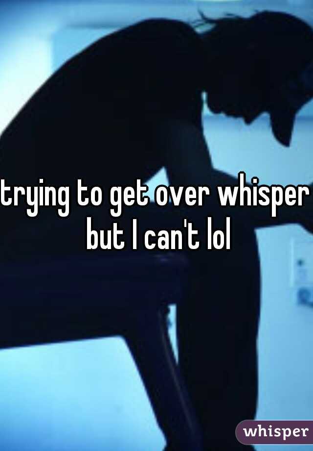 trying to get over whisper but I can't lol