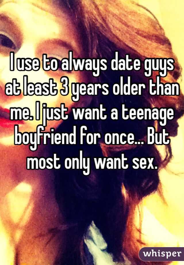 I use to always date guys at least 3 years older than me. I just want a teenage boyfriend for once... But most only want sex.