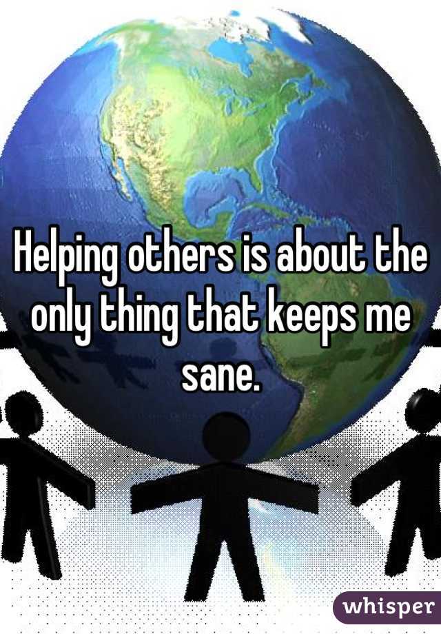 Helping others is about the only thing that keeps me sane.