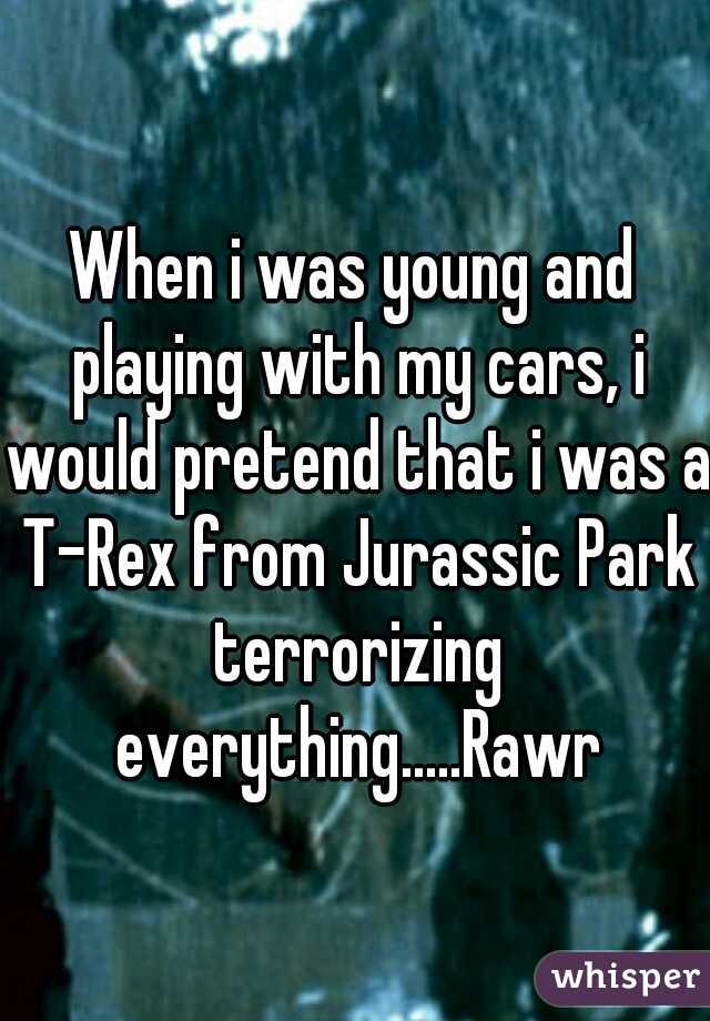 When i was young and playing with my cars, i would pretend that i was a T-Rex from Jurassic Park terrorizing everything.....Rawr