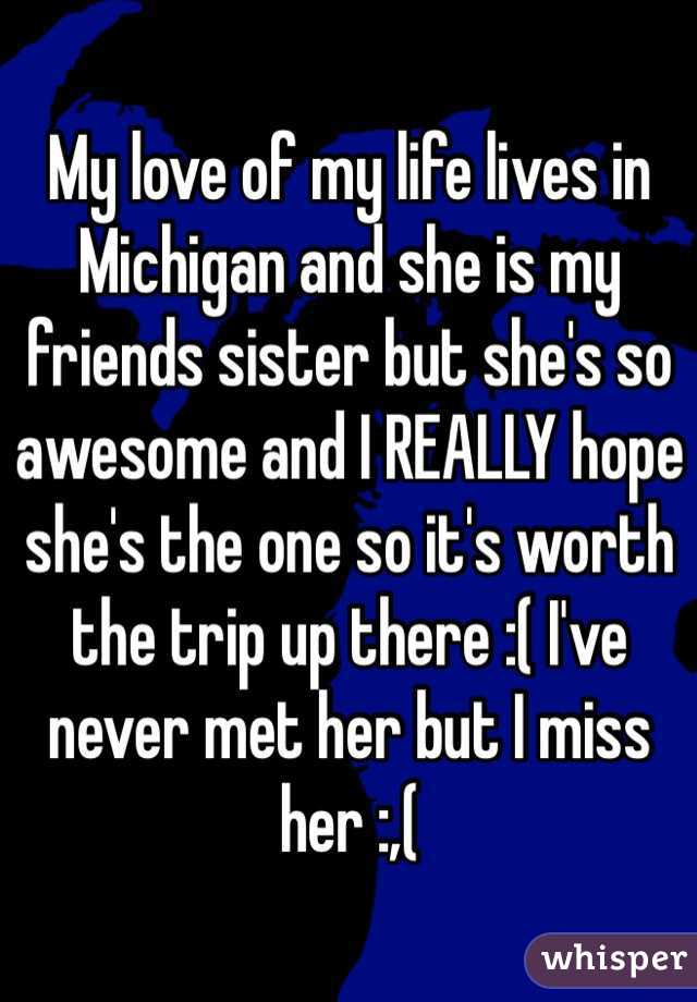 My love of my life lives in Michigan and she is my friends sister but she's so awesome and I REALLY hope she's the one so it's worth the trip up there :( I've never met her but I miss her :,(