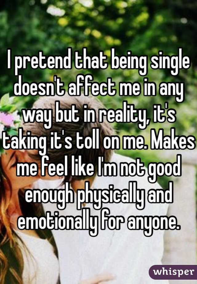 I pretend that being single doesn't affect me in any way but in reality, it's taking it's toll on me. Makes me feel like I'm not good enough physically and emotionally for anyone. 