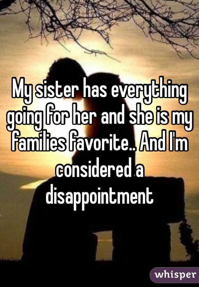 My sister has everything going for her and she is my families favorite.. And I'm considered a disappointment 