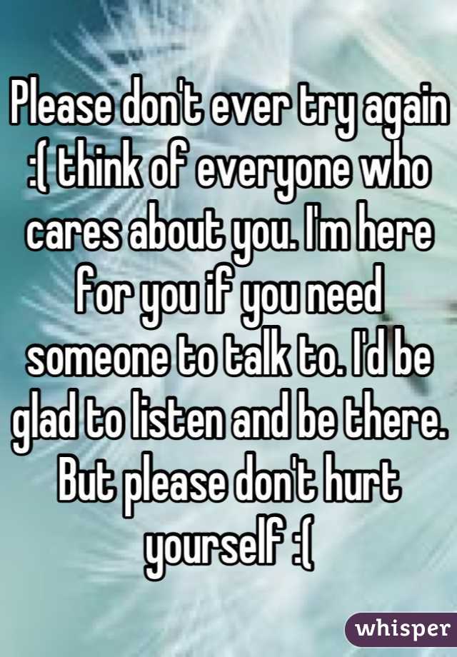 Please don't ever try again :( think of everyone who cares about you. I'm here for you if you need someone to talk to. I'd be glad to listen and be there. But please don't hurt yourself :(